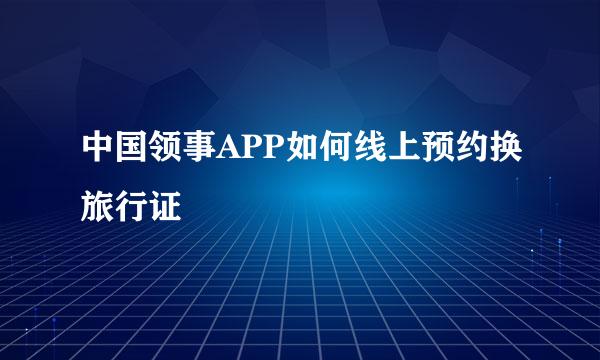 中国领事APP如何线上预约换旅行证