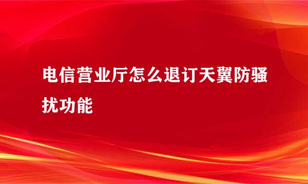 电信营业厅怎么退订天翼防骚扰功能