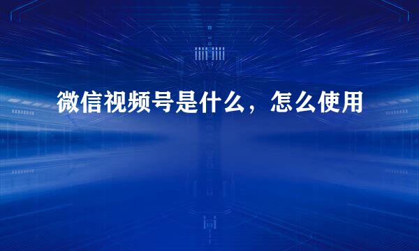 微信视频号是什么，怎么使用