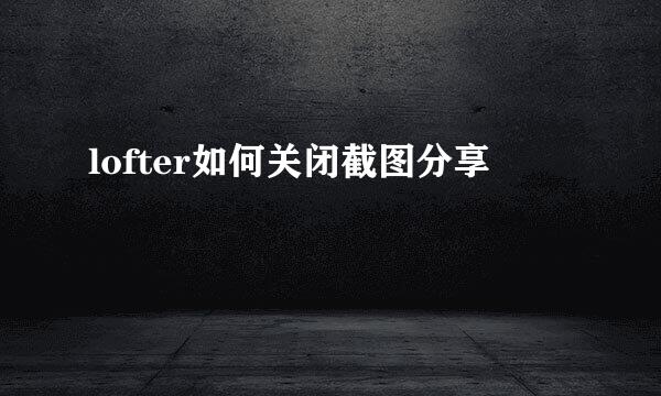 lofter如何关闭截图分享