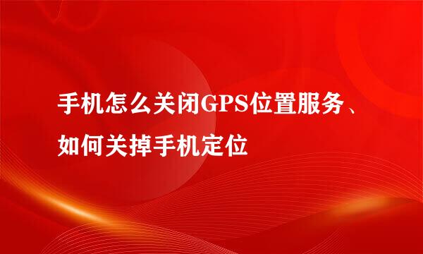 手机怎么关闭GPS位置服务、如何关掉手机定位