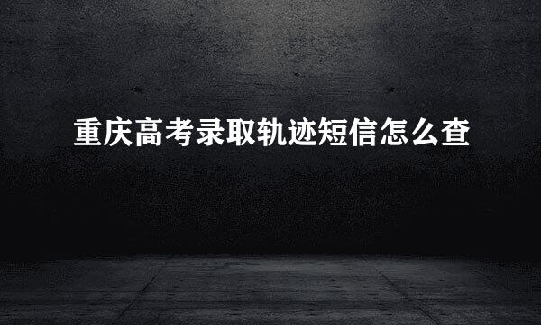 重庆高考录取轨迹短信怎么查
