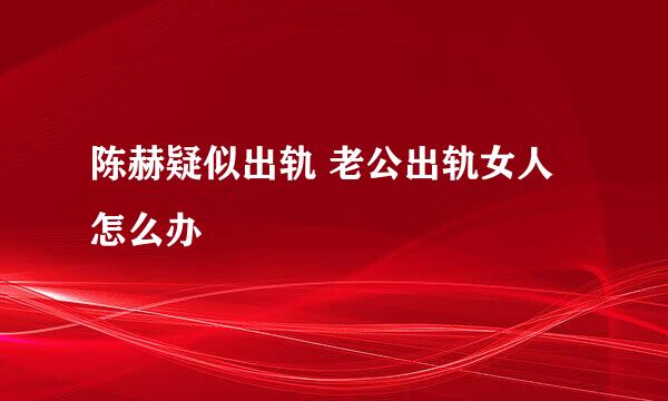 陈赫疑似出轨 老公出轨女人怎么办