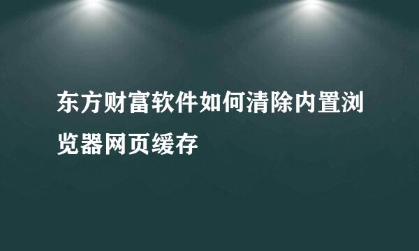 东方财富软件如何清除内置浏览器网页缓存