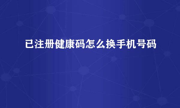 已注册健康码怎么换手机号码