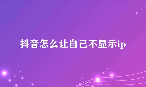 抖音怎么让自己不显示ip