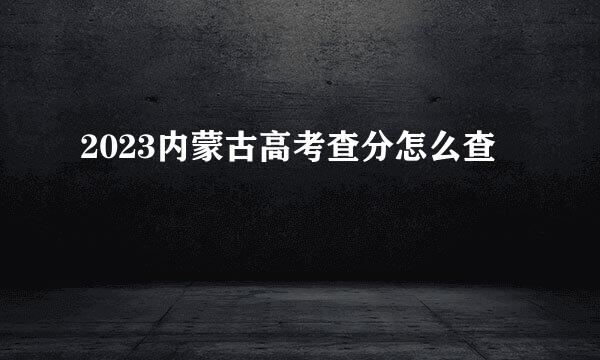 2023内蒙古高考查分怎么查