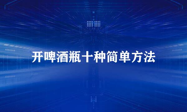 开啤酒瓶十种简单方法