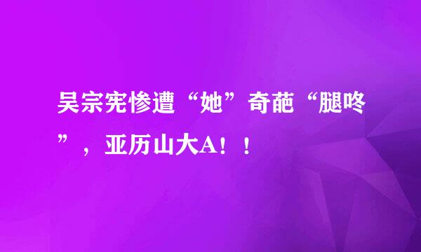 吴宗宪惨遭“她”奇葩“腿咚”，亚历山大A！！