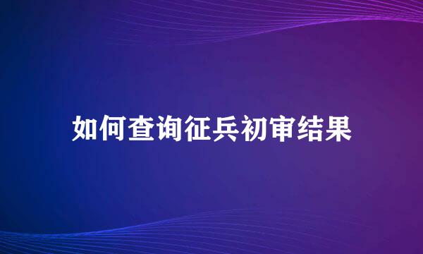 如何查询征兵初审结果