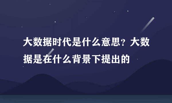 大数据时代是什么意思？大数据是在什么背景下提出的