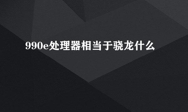 990e处理器相当于骁龙什么