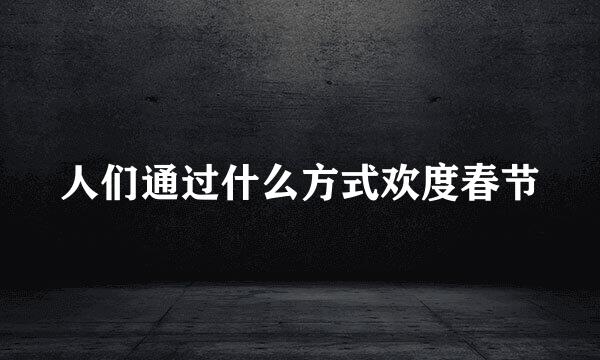 人们通过什么方式欢度春节
