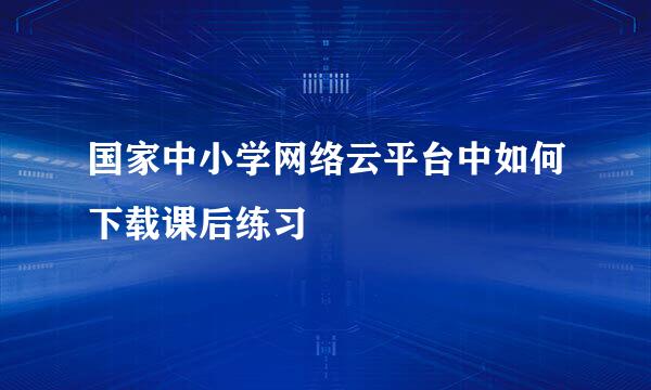 国家中小学网络云平台中如何下载课后练习