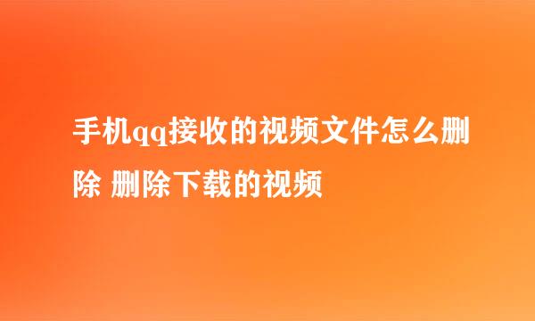 手机qq接收的视频文件怎么删除 删除下载的视频