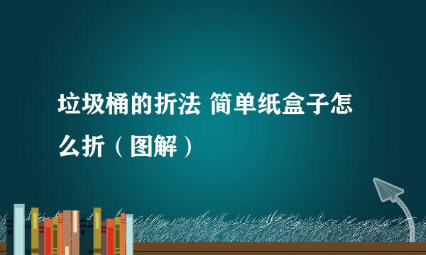 垃圾桶的折法 简单纸盒子怎么折（图解）