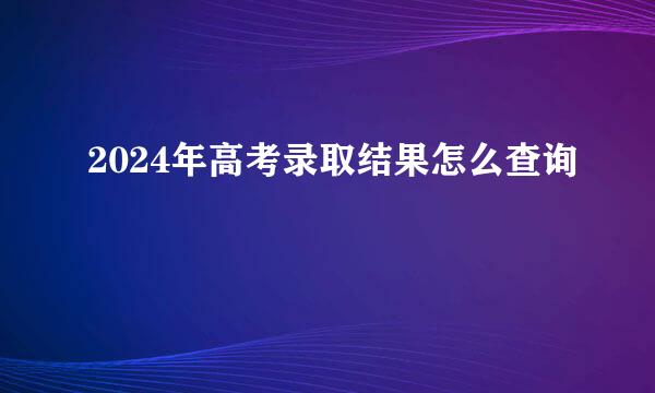 2024年高考录取结果怎么查询
