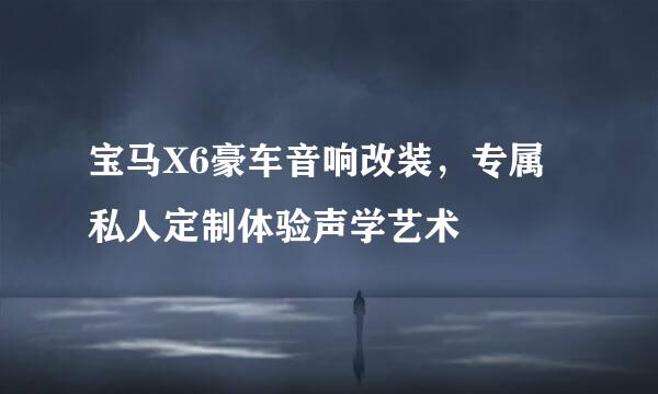 宝马X6豪车音响改装，专属私人定制体验声学艺术
