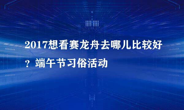2017想看赛龙舟去哪儿比较好？端午节习俗活动
