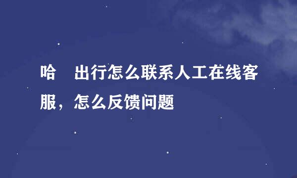 哈啰出行怎么联系人工在线客服，怎么反馈问题