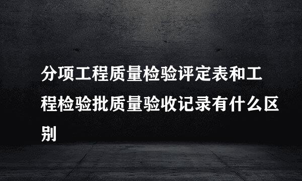 分项工程质量检验评定表和工程检验批质量验收记录有什么区别