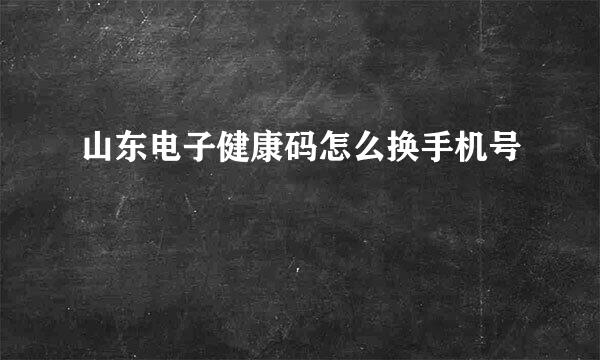 山东电子健康码怎么换手机号