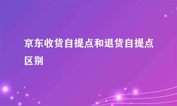 京东收货自提点和退货自提点区别