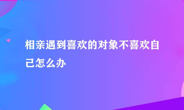相亲遇到喜欢的对象不喜欢自己怎么办