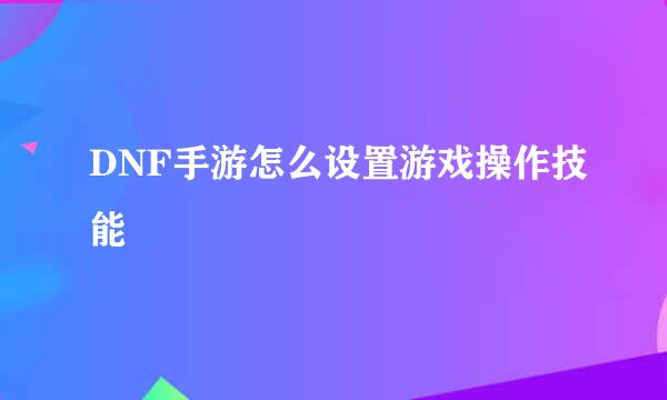 DNF手游怎么设置游戏操作技能