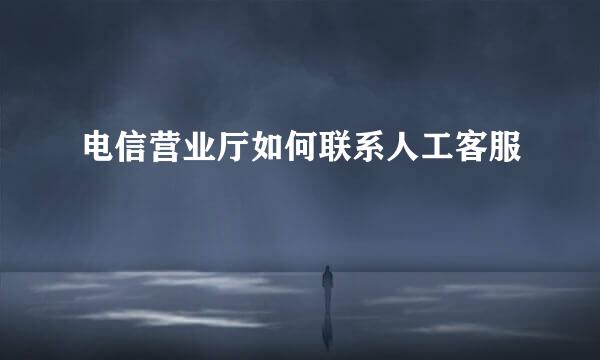 电信营业厅如何联系人工客服