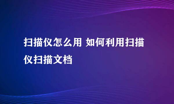扫描仪怎么用 如何利用扫描仪扫描文档