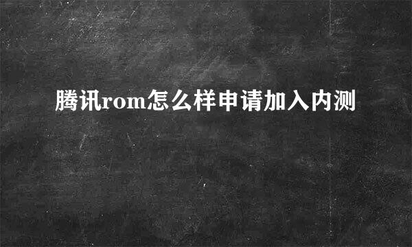腾讯rom怎么样申请加入内测
