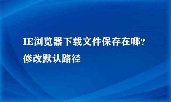 IE浏览器下载文件保存在哪?修改默认路径