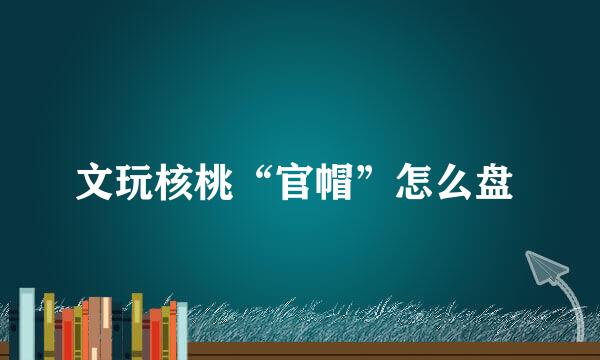 文玩核桃“官帽”怎么盘 