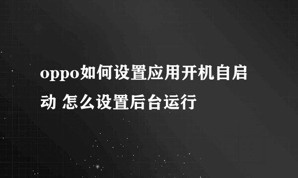 oppo如何设置应用开机自启动 怎么设置后台运行