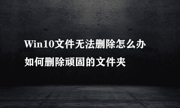 Win10文件无法删除怎么办 如何删除顽固的文件夹
