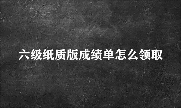 六级纸质版成绩单怎么领取