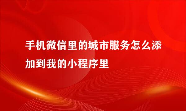 手机微信里的城市服务怎么添加到我的小程序里