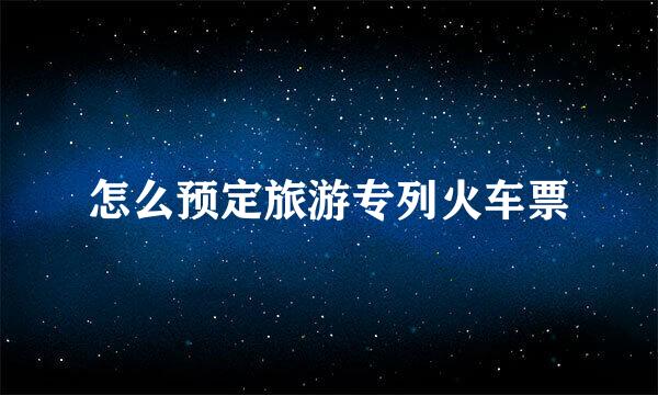 怎么预定旅游专列火车票