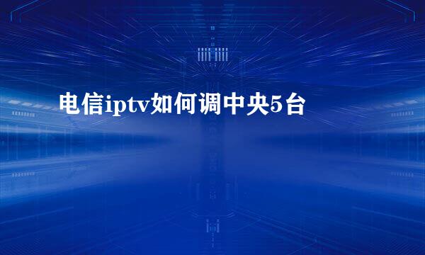 电信iptv如何调中央5台