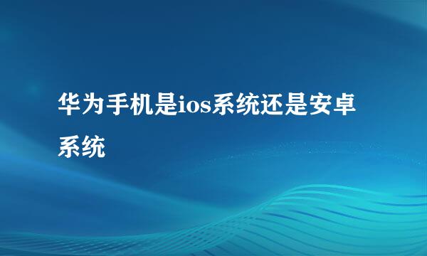 华为手机是ios系统还是安卓系统