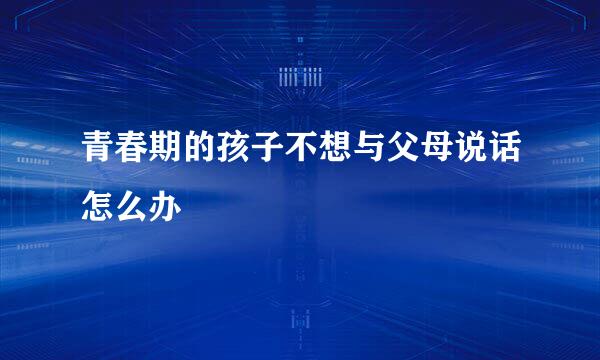 青春期的孩子不想与父母说话怎么办