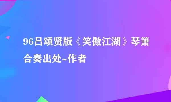 96吕颂贤版《笑傲江湖》琴箫合奏出处~作者