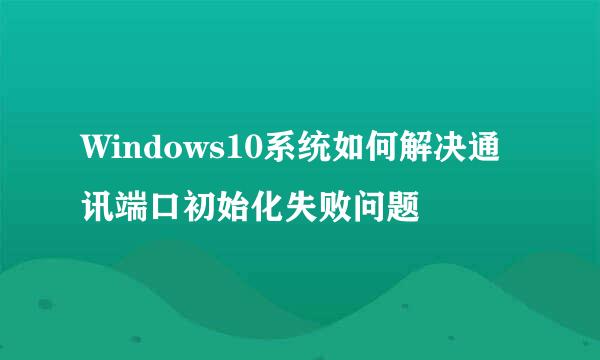 Windows10系统如何解决通讯端口初始化失败问题
