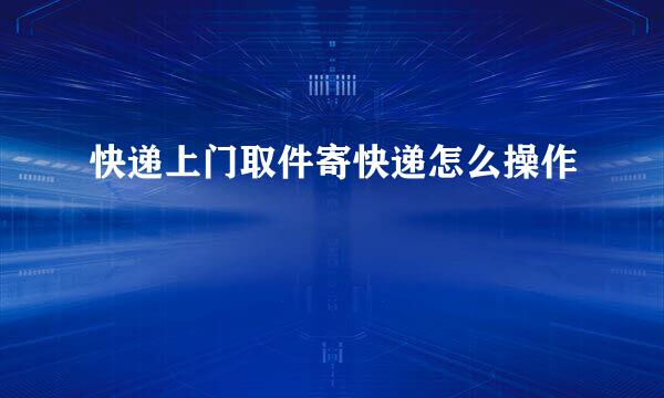 快递上门取件寄快递怎么操作