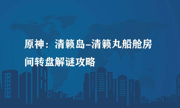 原神：清籁岛-清籁丸船舱房间转盘解谜攻略