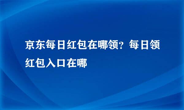 京东每日红包在哪领？每日领红包入口在哪