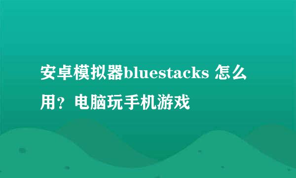 安卓模拟器bluestacks 怎么用？电脑玩手机游戏