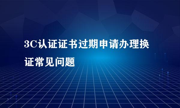 3C认证证书过期申请办理换证常见问题