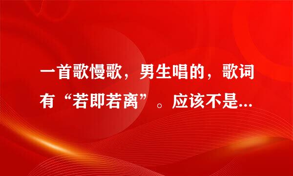 一首歌慢歌，男生唱的，歌词有“若即若离”。应该不是太老的歌，我自己以前听过，但一时忘记是什么歌了